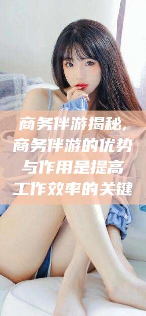 怒江商务伴游揭秘,商务伴游的优势与作用是提高工作效率的关键