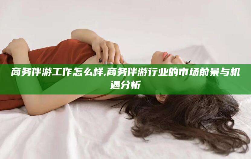 怒江商务伴游工作怎么样,商务伴游行业的市场前景与机遇分析